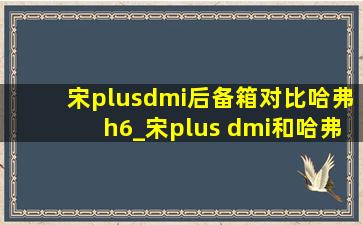 宋plusdmi后备箱对比哈弗h6_宋plus dmi和哈弗h6减震对比